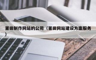 衡阳莆田制作网站的公司（莆田网站建设方案服务）